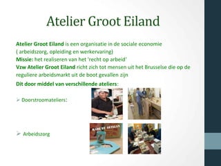 Atelier Groot Eiland
Atelier Groot Eiland is een organisatie in de sociale economie
( arbeidszorg, opleiding en werkervaring)
Missie: het realiseren van het 'recht op arbeid'
Vzw Atelier Groot Eiland richt zich tot mensen uit het Brusselse die op de
reguliere arbeidsmarkt uit de boot gevallen zijn
Dit door middel van verschillende ateliers:
Ø Doorstroomateliers:
Ø Arbeidszorg
 