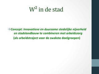 W² in de stad
àConcept: Innovatieve en duurzame stedelijke nijverheid
en stadslandbouw te combineren met arbeidszorg
(als arbeidstraject voor de zwakste doelgroepen)
 