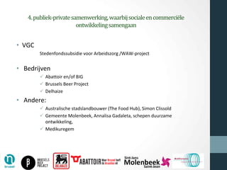 4.publiek-privatesamenwerking,waarbijsocialeencommerciële
ontwikkelingsamengaan
• VGC
Stedenfondssubsidie voor Arbeidszorg /WAW-project
• Bedrijven
ü Abattoir en/of BIG
ü Brussels Beer Project
ü Delhaize
• Andere:
ü Australische stadslandbouwer (The Food Hub), Simon Clissold
ü Gemeente Molenbeek, Annalisa Gadaleta, schepen duurzame
ontwikkeling,
ü Medikuregem
 