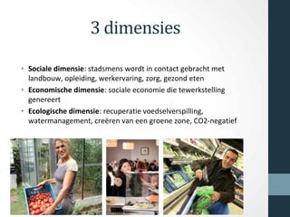 3 dimensies
• Sociale dimensie: stadsmens wordt in contact gebracht met
landbouw, opleiding, werkervaring, zorg, gezond eten
• Economische dimensie: sociale economie die tewerkstelling
genereert
• Ecologische dimensie: recuperatie voedselverspilling,
watermanagement, creëren van een groene zone, CO2-negatief
 