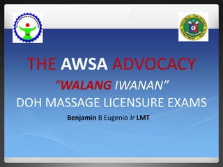 THE AWSA ADVOCACY 
“WALANG IWANAN” 
DOH MASSAGE LICENSURE EXAMS 
Benjamin B Eugenio Jr LMT 
 