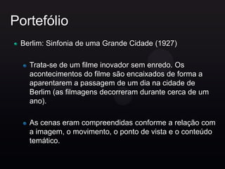 Portefólio
 Berlim: Sinfonia de uma Grande Cidade (1927)

   Trata-se de um filme inovador sem enredo. Os
   acontecimentos do filme são encaixados de forma a
   aparentarem a passagem de um dia na cidade de
   Berlim (as filmagens decorreram durante cerca de um
   ano).

   As cenas eram compreendidas conforme a relação com
   a imagem, o movimento, o ponto de vista e o conteúdo
   temático.
 