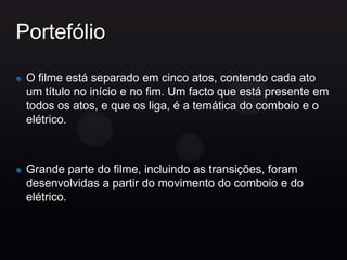 Portefólio

 O filme está separado em cinco atos, contendo cada ato
 um título no início e no fim. Um facto que está presente em
 todos os atos, e que os liga, é a temática do comboio e o
 elétrico.



 Grande parte do filme, incluindo as transições, foram
 desenvolvidas a partir do movimento do comboio e do
 elétrico.
 