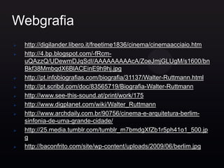 Webgrafia
   http://digilander.libero.it/freetime1836/cinema/cinemaacciaio.htm
   http://4.bp.blogspot.com/-fRcm-
    uQAzzQ/UDewmDJqSdI/AAAAAAAAAcA/ZoeJmjGLUgM/s1600/bn
    Bkf38MmbqdX6BlACEinE9h9hj.jpg
   http://pt.infobiografias.com/biografia/31137/Walter-Ruttmann.html
   http://pt.scribd.com/doc/83565719/Biografia-Walter-Ruttmann
   http://www.see-this-sound.at/print/work/175
   http://www.digplanet.com/wiki/Walter_Ruttmann
   http://www.archdaily.com.br/90756/cinema-e-arquitetura-berlim-
    sinfonia-de-uma-grande-cidade/
   http://25.media.tumblr.com/tumblr_m7bmdgXfZb1r5ph41o1_500.jp
    g
   http://baconfrito.com/site/wp-content/uploads/2009/06/berlim.jpg
 