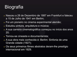 Biografia
Nasceu a 28 de Dezembro de 1887 em Frankfurt e faleceu
a 15 de Julho de 1941 em Berlim;
Foi um pioneiro no cinema experimental alemão;
Estudou pintura, arquitetura e música;
A sua carreira cinematográfica começou no início dos anos
20;
Tornou-se cineasta e documentarista;
A sua obra mais conhecida é: Berlim: Sinfonia de uma
Grande cidade (1927);
Os seus primeiros filmes abstratos deram-lhe prestígio
internacional em 1929.
 