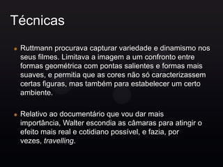Técnicas
 Ruttmann procurava capturar variedade e dinamismo nos
 seus filmes. Limitava a imagem a um confronto entre
 formas geométrica com pontas salientes e formas mais
 suaves, e permitia que as cores não só caracterizassem
 certas figuras, mas também para estabelecer um certo
 ambiente.

 Relativo ao documentário que vou dar mais
 importância, Walter escondia as câmaras para atingir o
 efeito mais real e cotidiano possível, e fazia, por
 vezes, travelling.
 