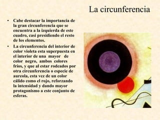 La circunferencia Cabe destacar la importancia de la gran circunferencia que se encuentra a la izquierda de este cuadro, casi presidiendo el resto de los elementos.  La circunferencia del interior de color violeta esta superpuesta en el interior de una  mayor  de  color  negro,  ambos  colores fríos, y que al estar rodeados por otra circunferencia o especie de aureola, esta vez de un color cálido como el rojo, reforzando la intensidad y dando mayor protagonismo a este conjunto de esferas. 