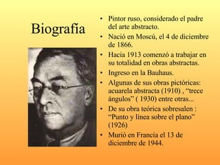 Biografía Pintor ruso, considerado el padre del arte abstracto. Nació en Moscú, el 4 de diciembre de 1866. Hacia 1913 comenzó a trabajar en su totalidad en obras abstractas. Ingreso en la Bauhaus. Algunas de sus obras pictóricas: acuarela abstracta (1910) , “trece ángulos” ( 1930) entre otras... De su obra teórica sobresalen : “Punto y línea sobre el plano” (1926) Murió en Francia el 13 de diciembre de 1944. 