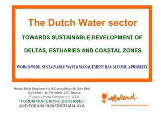 The Dutch Water sector
    TOWARDS SUSTAINABLE DEVELOPMENT OF

      DELTAS, ESTUARIES AND COASTAL ZONES




Neder Delta Engineering & Consulting (M) Sdn Bhd
        Speaker: Ir. Hendrik J.S. Bruna
         Kuala Lumpur October 4th. 2009
   “FORUM OUR EARTH, OUR HOME”
   AUDITORIUM UNIVERSITI MALAYA
 