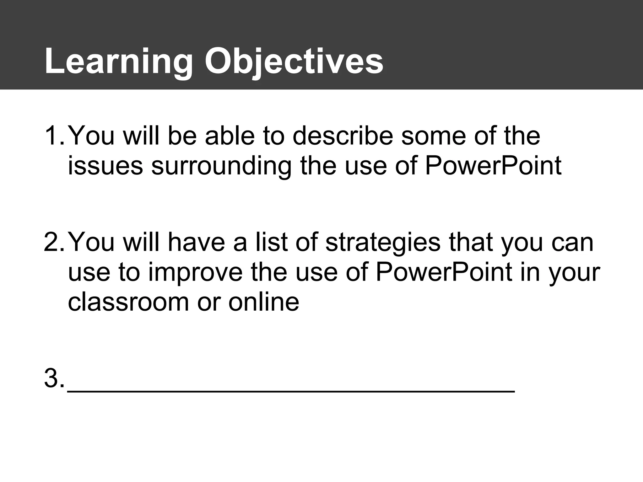 Learning Objectives You will be able to describe some of the issues surrounding the use of PowerPoint You will have a list of strategies that you can use to improve the use of PowerPoint in your classroom or online ______________________________ 