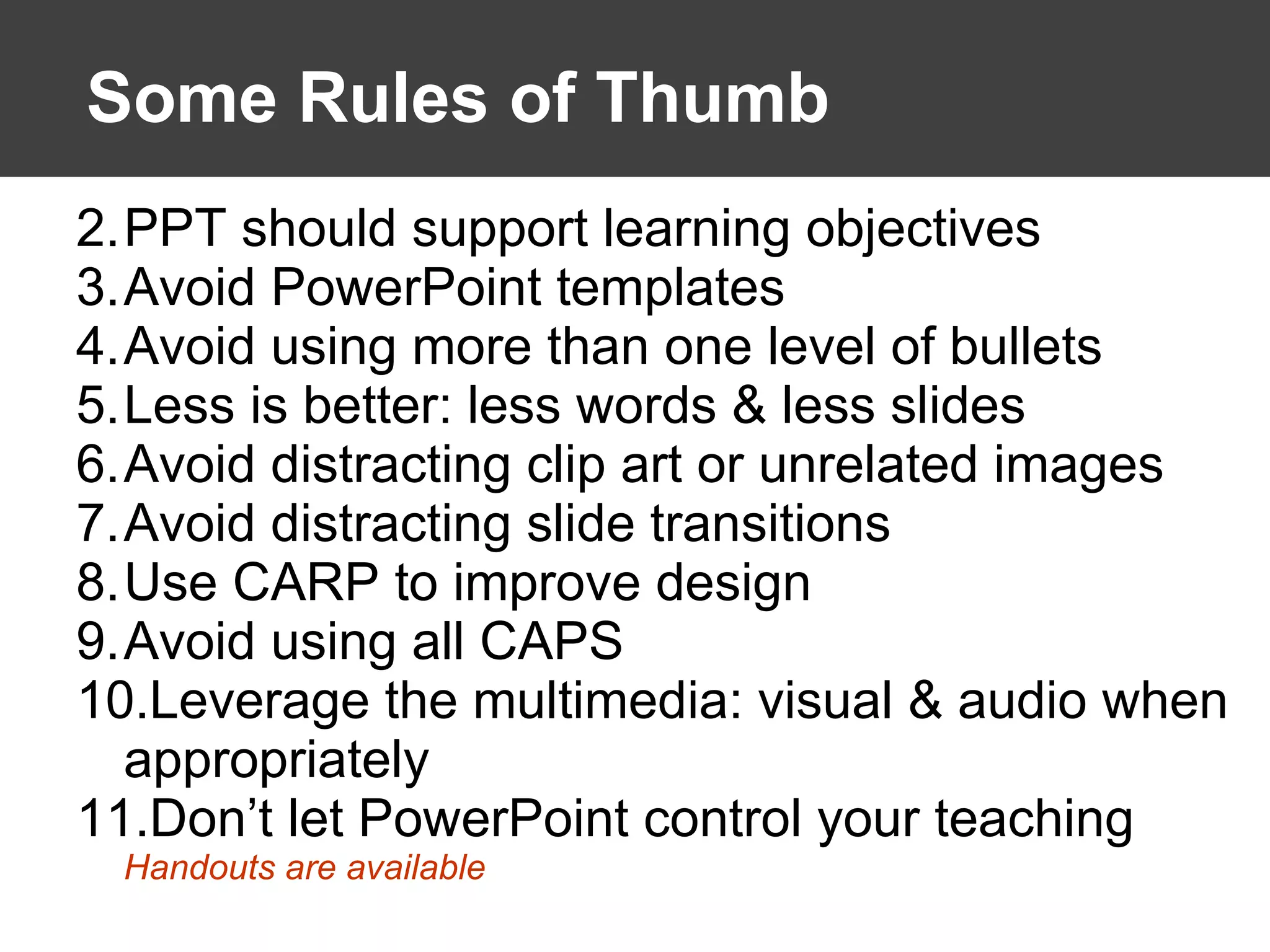 Some Rules of Thumb PPT should support learning objectives  Avoid PowerPoint templates Avoid using more than one level of bullets Less is better: less words & less slides Avoid distracting clip art or unrelated images Avoid distracting slide transitions Use CARP to improve design Avoid using all CAPS Leverage the multimedia: visual & audio when appropriately Don’t let PowerPoint control your teaching Handouts are available 