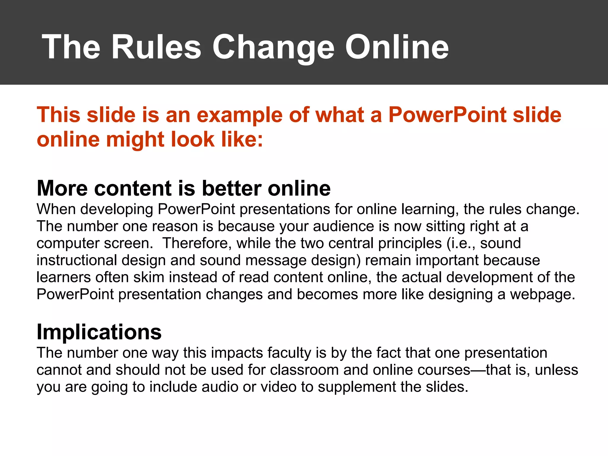 The Rules Change Online This slide is an example of what a PowerPoint slide online might look like: More content is better online When developing PowerPoint presentations for online learning, the rules change.  The number one reason is because your audience is now sitting right at a computer screen.  Therefore, while the two central principles (i.e., sound instructional design and sound message design) remain important because learners often skim instead of read content online, the actual development of the PowerPoint presentation changes and becomes more like designing a webpage. Implications The number one way this impacts faculty is by the fact that one presentation cannot and should not be used for classroom and online courses—that is, unless you are going to include audio or video to supplement the slides.  