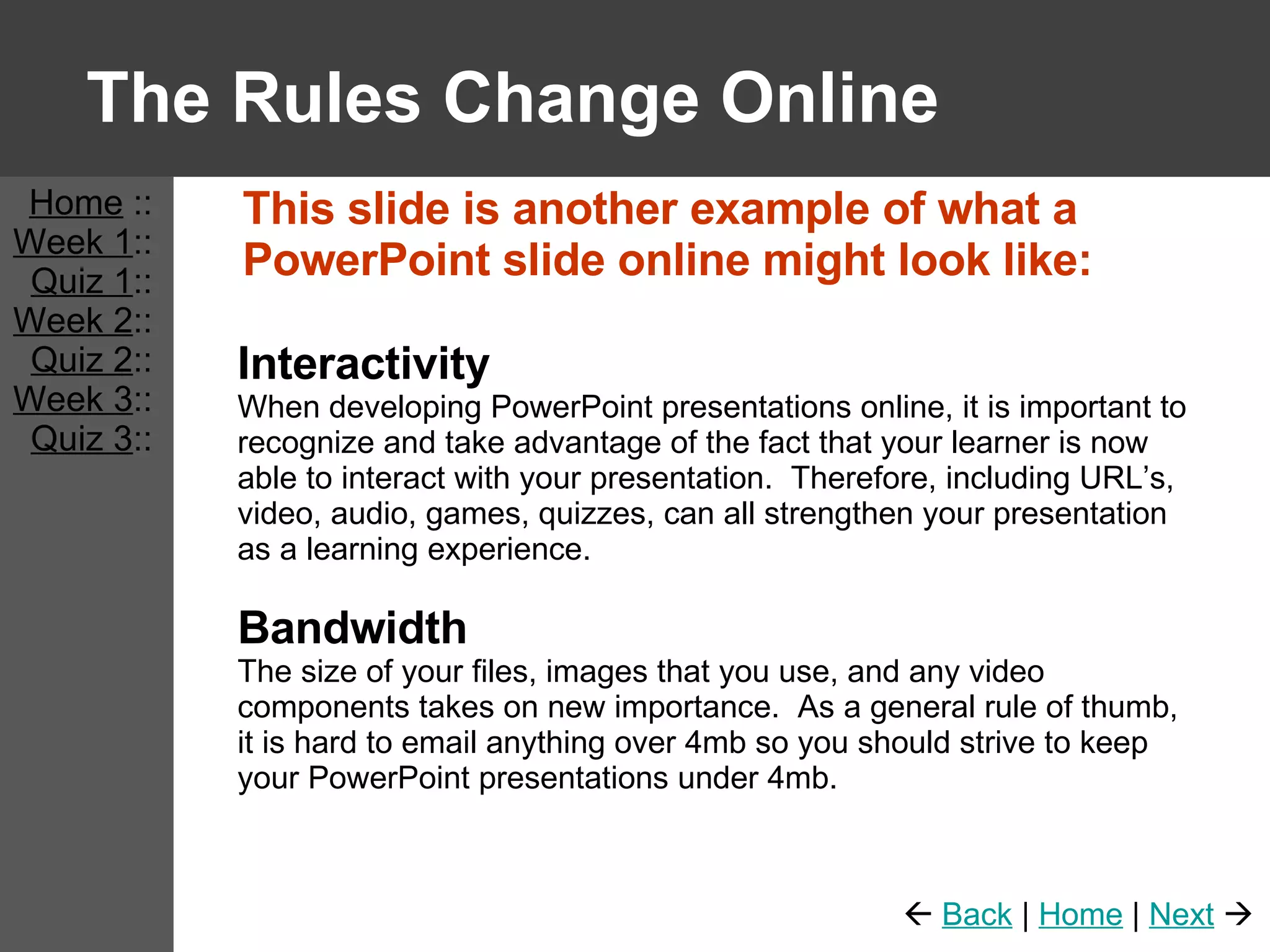 The Rules Change Online This slide is another example of what a PowerPoint slide online might look like: Interactivity When developing PowerPoint presentations online, it is important to recognize and take advantage of the fact that your learner is now able to interact with your presentation.  Therefore, including URL’s, video, audio, games, quizzes, can all strengthen your presentation as a learning experience. Bandwidth The size of your files, images that you use, and any video components takes on new importance.  As a general rule of thumb, it is hard to email anything over 4mb so you should strive to keep your PowerPoint presentations under 4mb. Home  :: Week 1 :: Quiz 1 :: Week 2 :: Quiz 2 :: Week 3 :: Quiz 3 ::    Back  |  Home  |  Next    