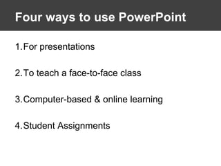 Four ways to use PowerPoint For presentations To teach a face-to-face class Computer-based & online learning  Student Assignments 