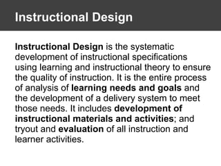 Instructional Design Instructional Design  is the systematic development of instructional specifications using learning and instructional theory to ensure the quality of instruction. It is the entire process of analysis of  learning needs and goals  and the development of a delivery system to meet those needs. It includes  development of instructional materials and activities ; and tryout and  evaluation  of all instruction and learner activities. 