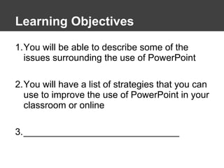 Learning Objectives You will be able to describe some of the issues surrounding the use of PowerPoint You will have a list of strategies that you can use to improve the use of PowerPoint in your classroom or online ______________________________ 