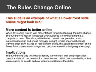 The Rules Change Online This slide is an example of what a PowerPoint slide online might look like: More content is better online When developing PowerPoint presentations for online learning, the rules change.  The number one reason is because your audience is now sitting right at a computer screen.  Therefore, while the two central principles (i.e., sound instructional design and sound message design) remain important because learners often skim instead of read content online, the actual development of the PowerPoint presentation changes and becomes more like designing a webpage. Implications The number one way this impacts faculty is by the fact that one presentation cannot and should not be used for classroom and online courses—that is, unless you are going to include audio or video to supplement the slides.  