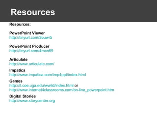 Resources Resources: PowerPoint Viewer http://tinyurl.com/3buwr5   PowerPoint Producer http://tinyurl.com/4mcn69   Articulate http://www.articulate.com/   Impatica http://www.impatica.com/imp4ppt/index.html   Games http://it.coe.uga.edu/wwild/index.html  or  http://www.internet4classrooms.com/on-line_powerpoint.htm   Digital Stories http://www.storycenter.org   