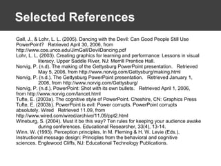 Selected References Gall, J., & Lohr, L. L. (2005). Dancing with the Devil: Can Good People Still Use  PowerPoint?  Retrieved April 30, 2006, from  http://www.coe.unco.edu/JimGall/DevilDancing.pdf Lohr, L. L. (2003). Creating graphics for learning and performance: Lessons in visual  literacy. Upper Saddle River, NJ: Merrill Prentice Hall. Norvig, P. (n.d). The making of the Gettysburg PowerPoint presentation.  Retrieved  May 5, 2006, from http://www.norvig.com/Gettysburg/making.html Norvig, P. (n.d.). The Gettysburg PowerPoint presentation.  Retrieved January 1,  2006, from http://www.norvig.com/Gettysburg/ Norvig, P. (n.d.). PowerPoint: Shot with its own bullets.  Retrieved April 1, 2006,  from http://www.norvig.com/lancet.html Tufte, E. (2003a). The cognitive style of PowerPoint. Cheshire, CN: Graphics Press  Tufte, E. (2003b). PowerPoint is evil: Power corrupts. PowerPoint corrupts  absolutely. Wired  Retrieved 11.09, from  http://www.wired.com/wired/archive/11.09/ppt2.html Wineburg, S. (2004). Must it be this way? Ten rules for keeping your audience awake  during conferences. Educational Researcher, 33(4), 13-14. Winn, W. (1993). Perception principles. In M. Fleming & H. W. Levie (Eds.),  Instructional message design: Principles from the behavioral and cognitive  sciences. Englewood Cliffs, NJ: Educational Technology Publications. 