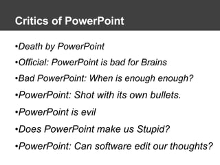 Critics of PowerPoint Death by PowerPoint Official: PowerPoint is bad for Brains Bad PowerPoint: When is enough enough? PowerPoint: Shot with its own bullets. PowerPoint is evil Does PowerPoint make us Stupid? PowerPoint: Can software edit our thoughts? 
