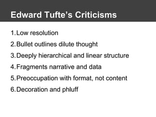 Edward Tufte’s Criticisms Low resolution Bullet outlines dilute thought Deeply hierarchical and linear structure Fragments narrative and data  Preoccupation with format, not content Decoration and phluff 