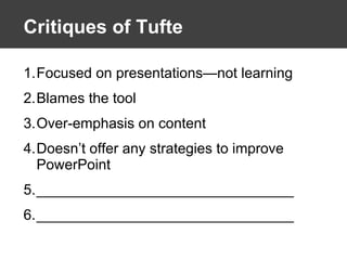 Critiques of Tufte Focused on presentations—not learning Blames the tool Over-emphasis on content Doesn’t offer any strategies to improve PowerPoint ________________________________ ________________________________ 
