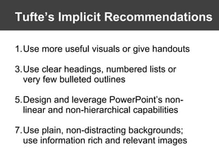 Tufte’s   Implicit Recommendations Use more useful visuals or give handouts Use clear headings, numbered lists or very few bulleted outlines Design and leverage PowerPoint’s non-linear and non-hierarchical capabilities Use plain, non-distracting backgrounds; use information rich and relevant images 