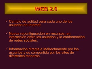 WEB 2.0 Cambio de actitud para cada uno de los usuarios de Internet. Nueva reconfiguración en recursos, en interacción entre los usuarios y la conformación de redes sociales. Información directa e indirectamente por los usuarios y es compartida por los sites de diferentes maneras  
