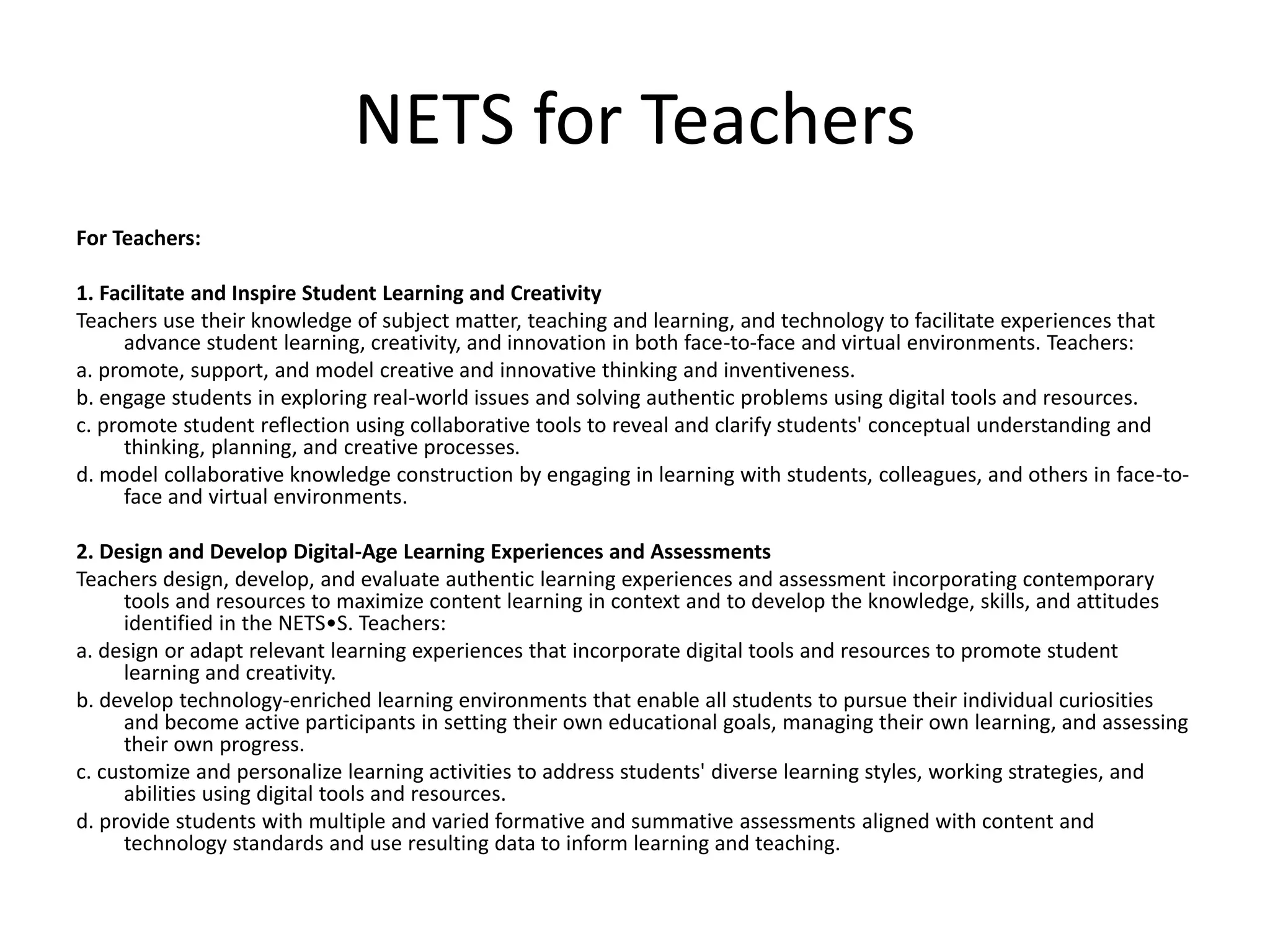 NETS for Teachers
For Teachers:
1. Facilitate and Inspire Student Learning and Creativity
Teachers use their knowledge of subject matter, teaching and learning, and technology to facilitate experiences that
advance student learning, creativity, and innovation in both face-to-face and virtual environments. Teachers:
a. promote, support, and model creative and innovative thinking and inventiveness.
b. engage students in exploring real-world issues and solving authentic problems using digital tools and resources.
c. promote student reflection using collaborative tools to reveal and clarify students' conceptual understanding and
thinking, planning, and creative processes.
d. model collaborative knowledge construction by engaging in learning with students, colleagues, and others in face-to-
face and virtual environments.
2. Design and Develop Digital-Age Learning Experiences and Assessments
Teachers design, develop, and evaluate authentic learning experiences and assessment incorporating contemporary
tools and resources to maximize content learning in context and to develop the knowledge, skills, and attitudes
identified in the NETS•S. Teachers:
a. design or adapt relevant learning experiences that incorporate digital tools and resources to promote student
learning and creativity.
b. develop technology-enriched learning environments that enable all students to pursue their individual curiosities
and become active participants in setting their own educational goals, managing their own learning, and assessing
their own progress.
c. customize and personalize learning activities to address students' diverse learning styles, working strategies, and
abilities using digital tools and resources.
d. provide students with multiple and varied formative and summative assessments aligned with content and
technology standards and use resulting data to inform learning and teaching.
 
