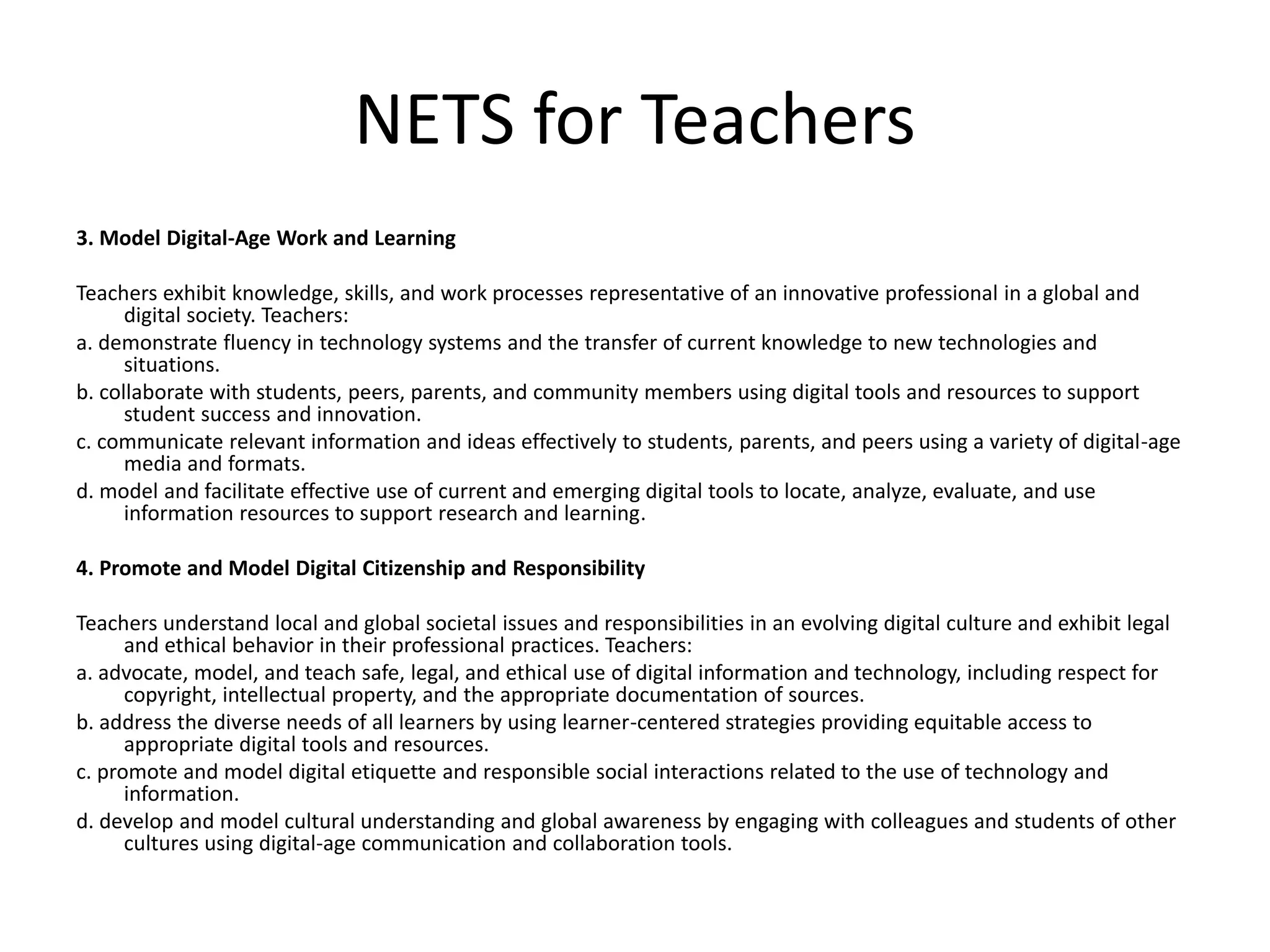 NETS for Teachers
3. Model Digital-Age Work and Learning
Teachers exhibit knowledge, skills, and work processes representative of an innovative professional in a global and
digital society. Teachers:
a. demonstrate fluency in technology systems and the transfer of current knowledge to new technologies and
situations.
b. collaborate with students, peers, parents, and community members using digital tools and resources to support
student success and innovation.
c. communicate relevant information and ideas effectively to students, parents, and peers using a variety of digital-age
media and formats.
d. model and facilitate effective use of current and emerging digital tools to locate, analyze, evaluate, and use
information resources to support research and learning.
4. Promote and Model Digital Citizenship and Responsibility
Teachers understand local and global societal issues and responsibilities in an evolving digital culture and exhibit legal
and ethical behavior in their professional practices. Teachers:
a. advocate, model, and teach safe, legal, and ethical use of digital information and technology, including respect for
copyright, intellectual property, and the appropriate documentation of sources.
b. address the diverse needs of all learners by using learner-centered strategies providing equitable access to
appropriate digital tools and resources.
c. promote and model digital etiquette and responsible social interactions related to the use of technology and
information.
d. develop and model cultural understanding and global awareness by engaging with colleagues and students of other
cultures using digital-age communication and collaboration tools.
 