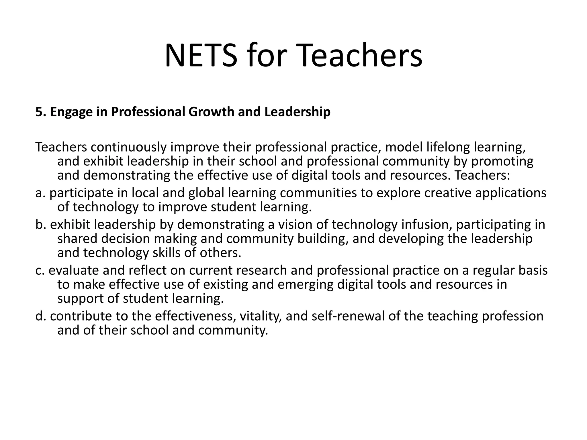 NETS for Teachers
5. Engage in Professional Growth and Leadership
Teachers continuously improve their professional practice, model lifelong learning,
and exhibit leadership in their school and professional community by promoting
and demonstrating the effective use of digital tools and resources. Teachers:
a. participate in local and global learning communities to explore creative applications
of technology to improve student learning.
b. exhibit leadership by demonstrating a vision of technology infusion, participating in
shared decision making and community building, and developing the leadership
and technology skills of others.
c. evaluate and reflect on current research and professional practice on a regular basis
to make effective use of existing and emerging digital tools and resources in
support of student learning.
d. contribute to the effectiveness, vitality, and self-renewal of the teaching profession
and of their school and community.
 