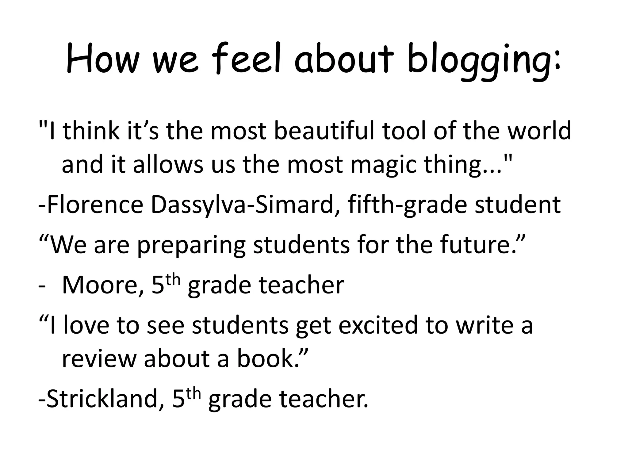 How we feel about blogging:
"I think it’s the most beautiful tool of the world
and it allows us the most magic thing..."
-Florence Dassylva-Simard, fifth-grade student
“We are preparing students for the future.”
- Moore, 5th grade teacher
“I love to see students get excited to write a
review about a book.”
-Strickland, 5th grade teacher.
 