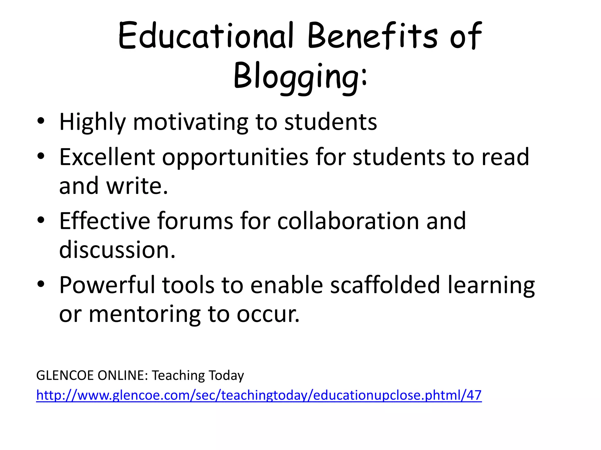 Educational Benefits of
Blogging:
• Highly motivating to students
• Excellent opportunities for students to read
and write.
• Effective forums for collaboration and
discussion.
• Powerful tools to enable scaffolded learning
or mentoring to occur.
GLENCOE ONLINE: Teaching Today
http://www.glencoe.com/sec/teachingtoday/educationupclose.phtml/47
 