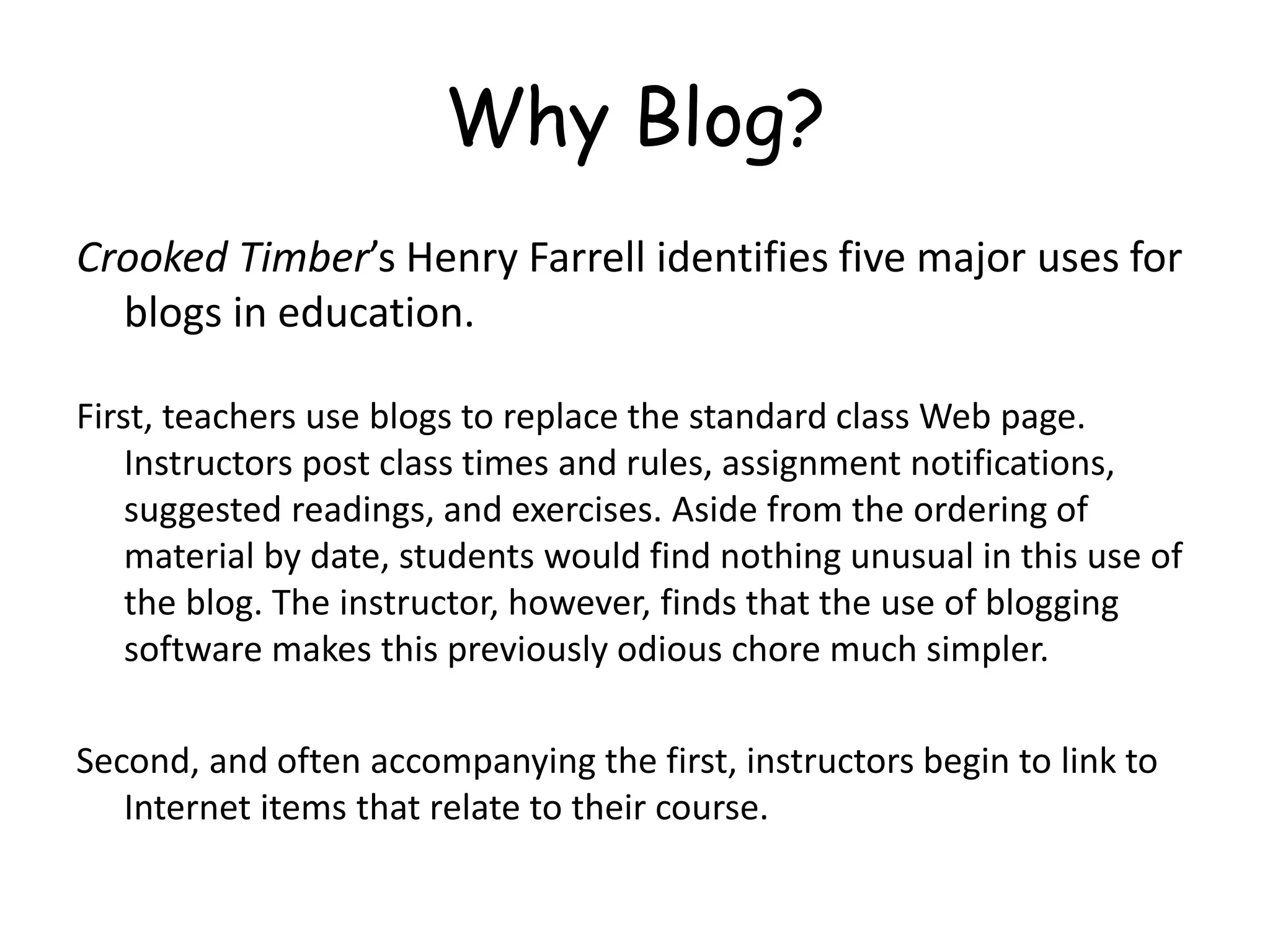 Why Blog?
Crooked Timber’s Henry Farrell identifies five major uses for
blogs in education.
First, teachers use blogs to replace the standard class Web page.
Instructors post class times and rules, assignment notifications,
suggested readings, and exercises. Aside from the ordering of
material by date, students would find nothing unusual in this use of
the blog. The instructor, however, finds that the use of blogging
software makes this previously odious chore much simpler.
Second, and often accompanying the first, instructors begin to link to
Internet items that relate to their course.
 