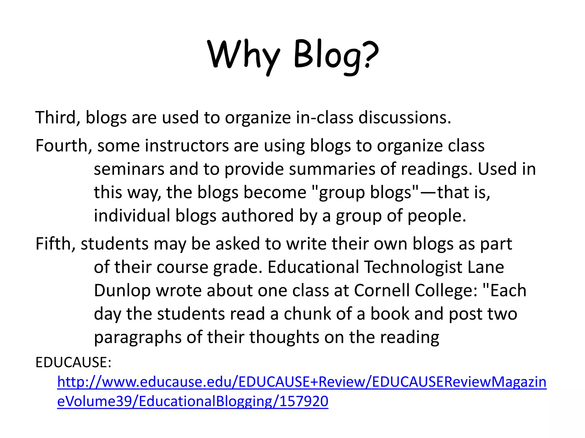 Why Blog?
Third, blogs are used to organize in-class discussions.
Fourth, some instructors are using blogs to organize class
seminars and to provide summaries of readings. Used in
this way, the blogs become "group blogs"—that is,
individual blogs authored by a group of people.
Fifth, students may be asked to write their own blogs as part
of their course grade. Educational Technologist Lane
Dunlop wrote about one class at Cornell College: "Each
day the students read a chunk of a book and post two
paragraphs of their thoughts on the reading
EDUCAUSE:
http://www.educause.edu/EDUCAUSE+Review/EDUCAUSEReviewMagazin
eVolume39/EducationalBlogging/157920
 