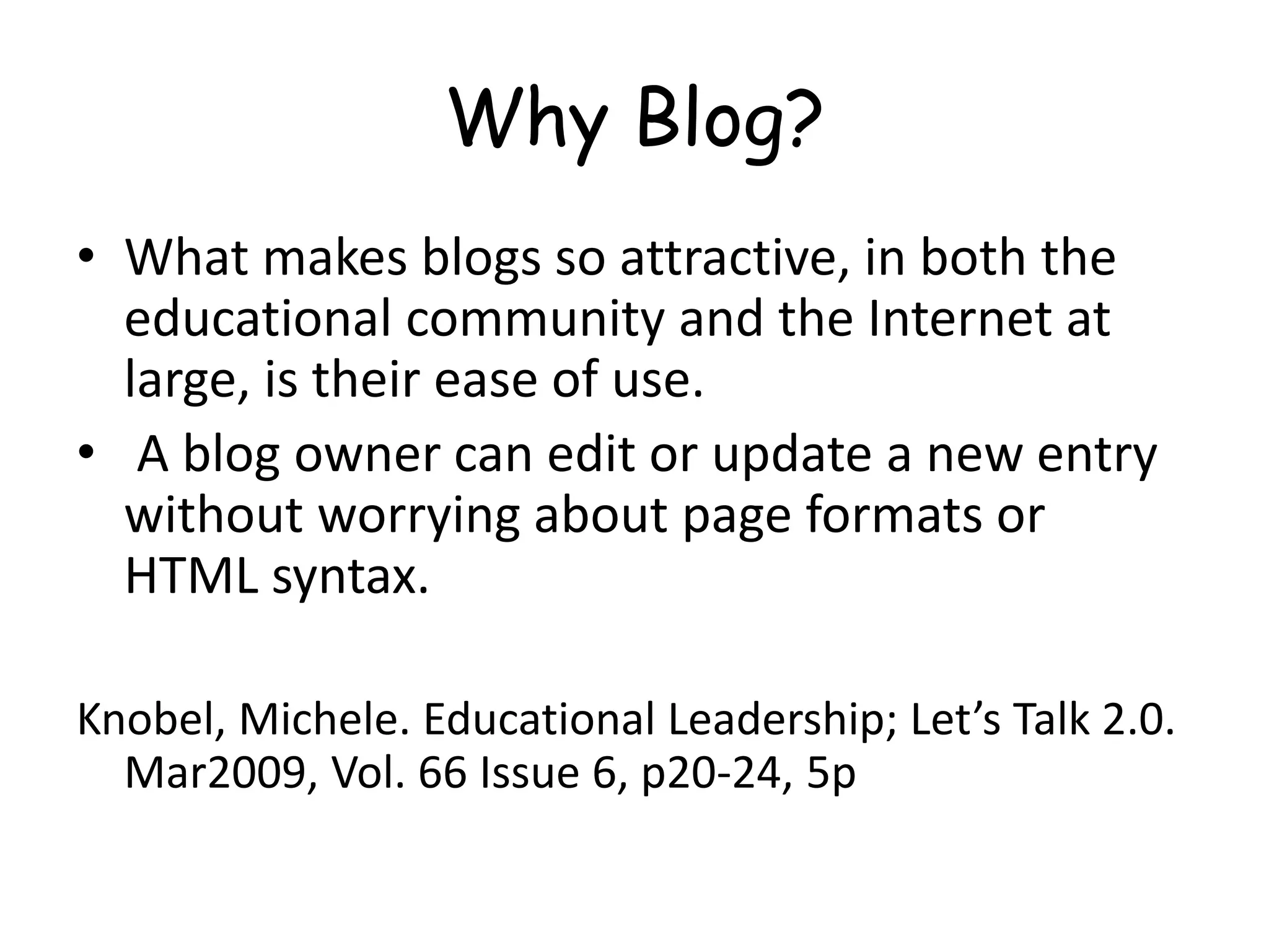 Why Blog?
• What makes blogs so attractive, in both the
educational community and the Internet at
large, is their ease of use.
• A blog owner can edit or update a new entry
without worrying about page formats or
HTML syntax.
Knobel, Michele. Educational Leadership; Let’s Talk 2.0.
Mar2009, Vol. 66 Issue 6, p20-24, 5p
 