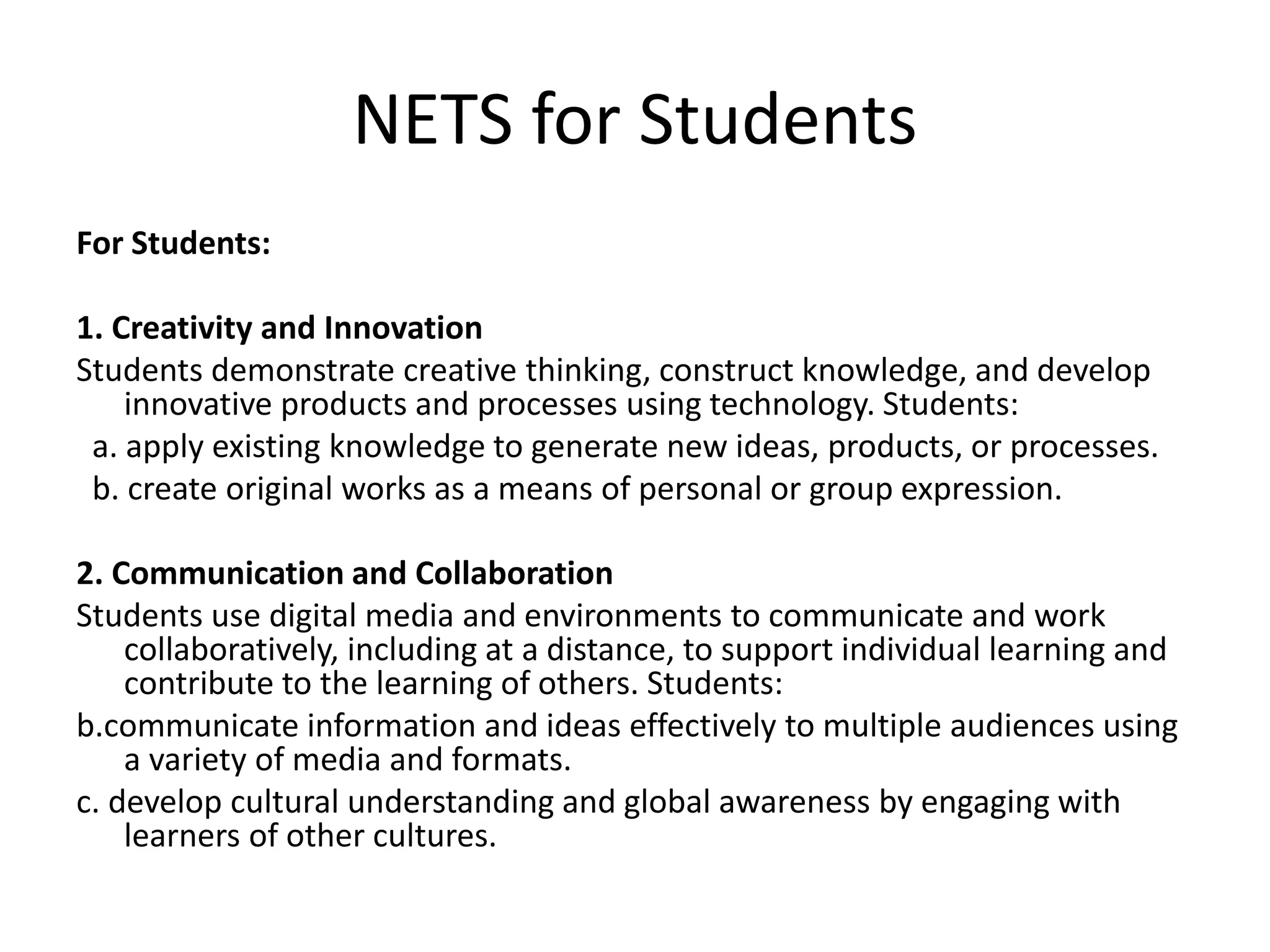NETS for Students
For Students:
1. Creativity and Innovation
Students demonstrate creative thinking, construct knowledge, and develop
innovative products and processes using technology. Students:
a. apply existing knowledge to generate new ideas, products, or processes.
b. create original works as a means of personal or group expression.
2. Communication and Collaboration
Students use digital media and environments to communicate and work
collaboratively, including at a distance, to support individual learning and
contribute to the learning of others. Students:
b.communicate information and ideas effectively to multiple audiences using
a variety of media and formats.
c. develop cultural understanding and global awareness by engaging with
learners of other cultures.
 