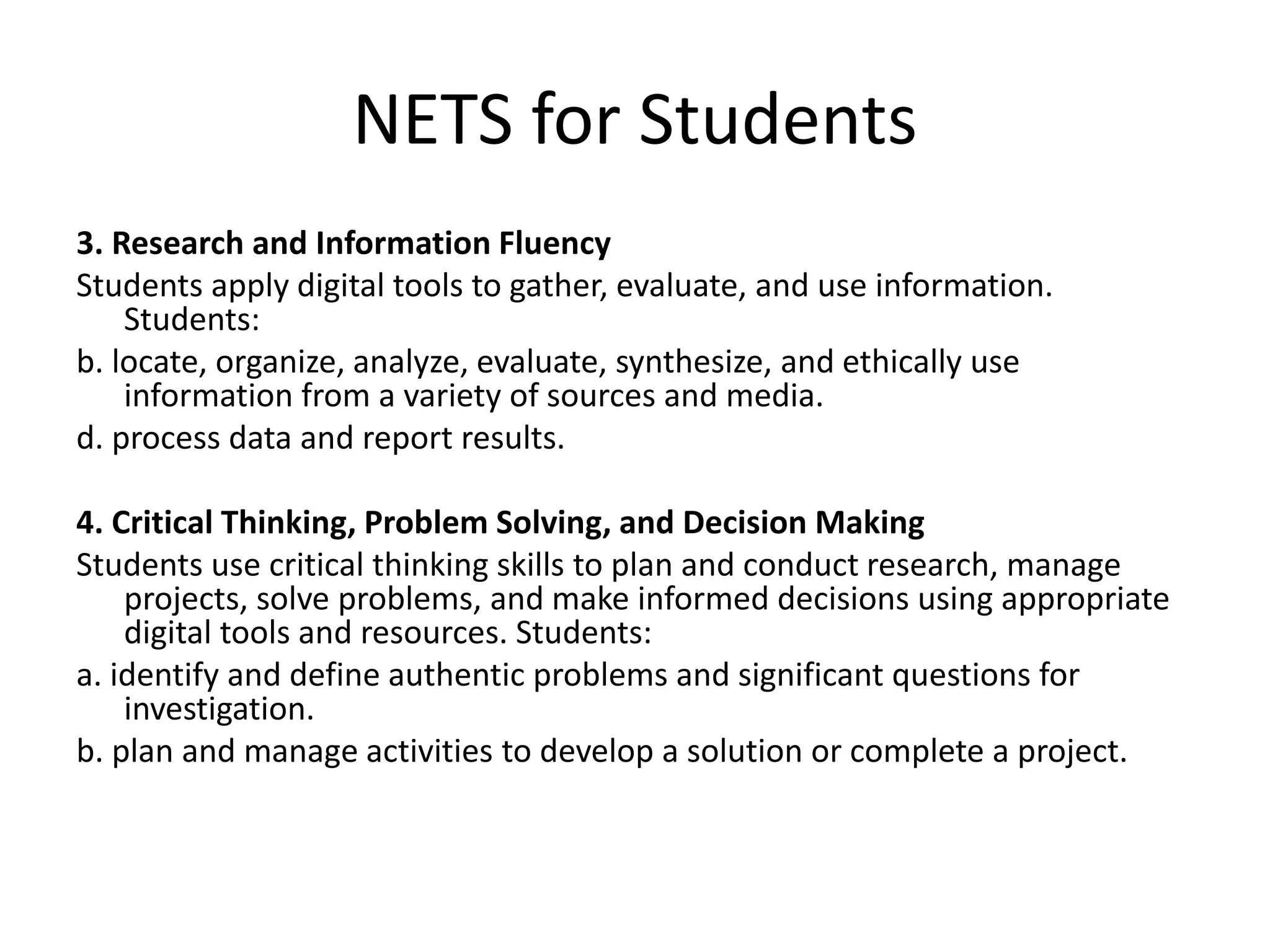 NETS for Students
3. Research and Information Fluency
Students apply digital tools to gather, evaluate, and use information.
Students:
b. locate, organize, analyze, evaluate, synthesize, and ethically use
information from a variety of sources and media.
d. process data and report results.
4. Critical Thinking, Problem Solving, and Decision Making
Students use critical thinking skills to plan and conduct research, manage
projects, solve problems, and make informed decisions using appropriate
digital tools and resources. Students:
a. identify and define authentic problems and significant questions for
investigation.
b. plan and manage activities to develop a solution or complete a project.
 