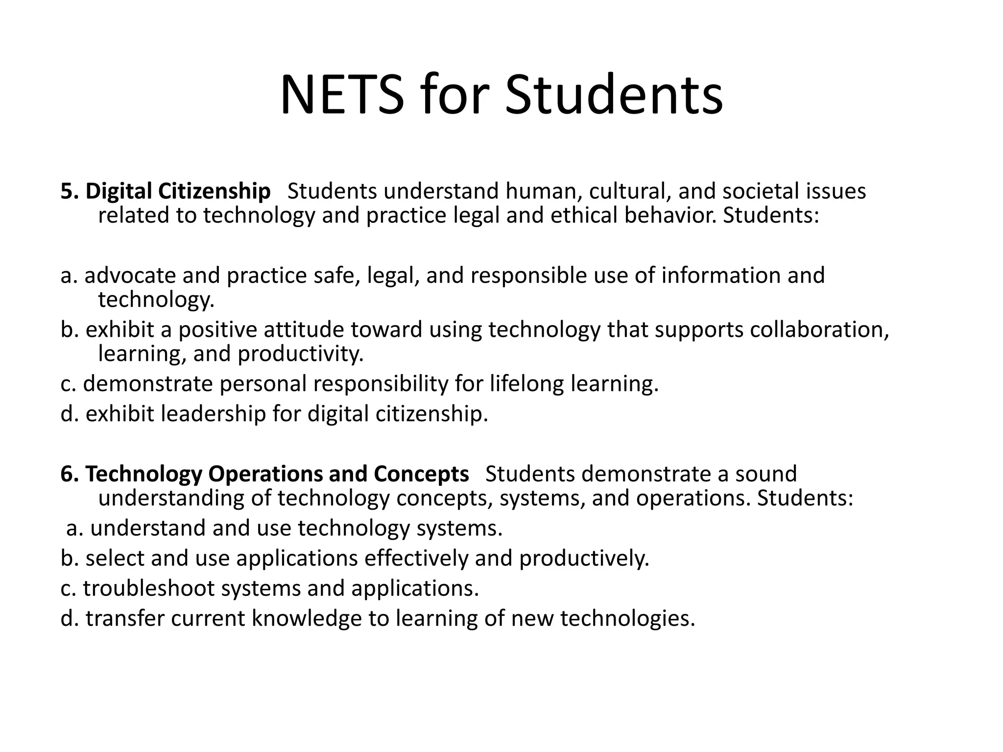 NETS for Students
5. Digital Citizenship Students understand human, cultural, and societal issues
related to technology and practice legal and ethical behavior. Students:
a. advocate and practice safe, legal, and responsible use of information and
technology.
b. exhibit a positive attitude toward using technology that supports collaboration,
learning, and productivity.
c. demonstrate personal responsibility for lifelong learning.
d. exhibit leadership for digital citizenship.
6. Technology Operations and Concepts Students demonstrate a sound
understanding of technology concepts, systems, and operations. Students:
a. understand and use technology systems.
b. select and use applications effectively and productively.
c. troubleshoot systems and applications.
d. transfer current knowledge to learning of new technologies.
 