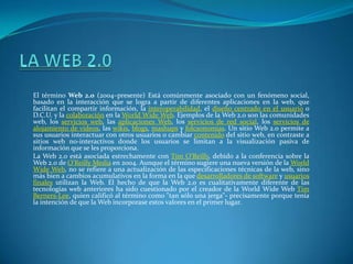 LA WEB 2.0 El término Web 2.0 (2004–presente) Está comúnmente asociado con un fenómeno social, basado en la interacción que se logra a partir de diferentes aplicaciones en la web, que facilitan el compartir información, la interoperabilidad, el diseño centrado en el usuario o D.C.U. y la colaboración en la World Wide Web. Ejemplos de la Web 2.0 son las comunidades web, los servicios web, las aplicaciones Web, los servicios de red social, los servicios de alojamiento de videos, las wikis, blogs, mashups y folcsonomías. Un sitio Web 2.0 permite a sus usuarios interactuar con otros usuarios o cambiar contenido del sitio web, en contraste a sitios web no-interactivos donde los usuarios se limitan a la visualización pasiva de información que se les proporciona. La Web 2.0 está asociada estrechamente con Tim O'Reilly, debido a la conferencia sobre la Web 2.0 de O'Reilly Media en 2004. Aunque el término sugiere una nueva versión de la World Wide Web, no se refiere a una actualización de las especificaciones técnicas de la web, sino más bien a cambios acumulativos en la forma en la que desarrolladores de software y usuarios finales utilizan la Web. El hecho de que la Web 2.0 es cualitativamente diferente de las tecnologías web anteriores ha sido cuestionado por el creador de la World Wide Web Tim Berners-Lee, quien calificó al término como "tan sólo una jerga"- precisamente porque tenía la intención de que la Web incorporase estos valores en el primer lugar. 