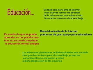 Es fácil apreciar cómo la Internet
                                 y las nuevas formas de difusión
                                 de la información han influenciado
                                 las nuevas maneras de aprendizaje…




                               Material extraído de la Internet
Es mucho lo que se puede       puede ser de gran apoyo para educadores
aprender en las plataformas,
mas no se puede desplazar
la educación formal antigua


              Las diferentes plataformas multidireccionales son sin duda
              Una gran herramienta para el aprendizaje ya que los
              conocimientos se comparten y están
              a plena disposición de los usuarios
 