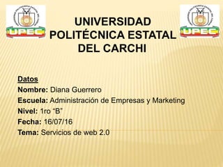 Datos
Nombre: Diana Guerrero
Escuela: Administración de Empresas y Marketing
Nivel: 1ro “B”
Fecha: 16/07/16
Tema: Servicios de web 2.0
UNIVERSIDAD
POLITÉCNICA ESTATAL
DEL CARCHI
 