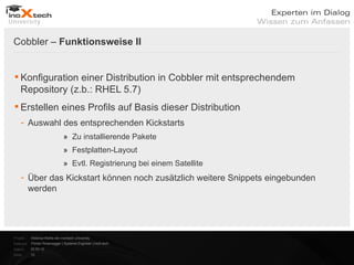 Cobbler – Funktionsweise II


 Konfiguration einer Distribution in Cobbler mit entsprechendem
  Repository (z.b.: RHEL 5.7)
 Erstellen eines Profils auf Basis dieser Distribution
    - Auswahl des entsprechenden Kickstarts
                               » Zu installierende Pakete
                               » Festplatten-Layout
                               » Evtl. Registrierung bei einem Satellite
    - Über das Kickstart können noch zusätzlich weitere Snippets eingebunden
      werden




Projekt:   Webinar-Reihe der inoXtech University
Referent: Florian Rosenegger | Systems Engineer | inoX-tech
Datum:     22.03.12
Seite:     12
 