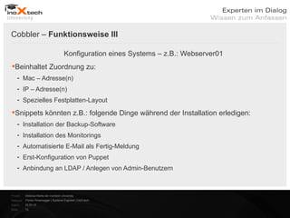 Cobbler – Funktionsweise III

                                        Konfiguration eines Systems – z.B.: Webserver01
Beinhaltet Zuordnung zu:
    - Mac – Adresse(n)
    - IP – Adresse(n)
    - Spezielles Festplatten-Layout

Snippets könnten z.B.: folgende Dinge während der Installation erledigen:
    - Installation der Backup-Software
    - Installation des Monitorings
    - Automatisierte E-Mail als Fertig-Meldung
    - Erst-Konfiguration von Puppet
    - Anbindung an LDAP / Anlegen von Admin-Benutzern



Projekt:   Webinar-Reihe der inoXtech University
Referent: Florian Rosenegger | Systems Engineer | inoX-tech
Datum:     22.03.12
Seite:     13
 
