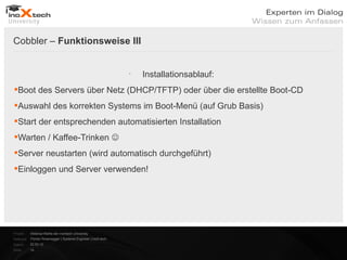Cobbler – Funktionsweise III


                                                              
                                                                  Installationsablauf:
Boot des Servers über Netz (DHCP/TFTP) oder über die erstellte Boot-CD
Auswahl des korrekten Systems im Boot-Menü (auf Grub Basis)
Start der entsprechenden automatisierten Installation
Warten / Kaffee-Trinken 
Server neustarten (wird automatisch durchgeführt)
Einloggen und Server verwenden!




Projekt:   Webinar-Reihe der inoXtech University
Referent: Florian Rosenegger | Systems Engineer | inoX-tech
Datum:     22.03.12
Seite:     14
 