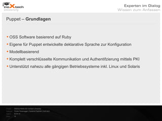 Puppet – Grundlagen


 OSS Software basierend auf Ruby
 Eigene für Puppet entwickelte deklarative Sprache zur Konfiguration
 Modellbasierend
 Komplett verschlüsselte Kommunikation und Authentifzierung mittels PKI
 Unterstützt nahezu alle gängigen Betriebssysteme inkl. Linux und Solaris




Projekt:   Webinar-Reihe der inoXtech University
Referent: Florian Rosenegger | Systems Engineer | inoX-tech
Datum:     22.03.12
Seite:     16
 
