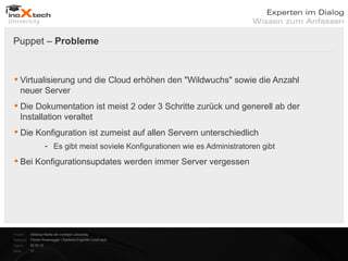 Puppet – Probleme


 Virtualisierung und die Cloud erhöhen den "Wildwuchs" sowie die Anzahl
  neuer Server
 Die Dokumentation ist meist 2 oder 3 Schritte zurück und generell ab der
  Installation veraltet
 Die Konfiguration ist zumeist auf allen Servern unterschiedlich
                      - Es gibt meist soviele Konfigurationen wie es Administratoren gibt

 Bei Konfigurationsupdates werden immer Server vergessen




Projekt:   Webinar-Reihe der inoXtech University
Referent: Florian Rosenegger | Systems Engineer | inoX-tech
Datum:     22.03.12
Seite:     17
 