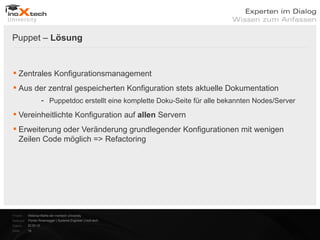 Puppet – Lösung


 Zentrales Konfigurationsmanagement
 Aus der zentral gespeicherten Konfiguration stets aktuelle Dokumentation
                      - Puppetdoc erstellt eine komplette Doku-Seite für alle bekannten Nodes/Server

 Vereinheitlichte Konfiguration auf allen Servern
 Erweiterung oder Veränderung grundlegender Konfigurationen mit wenigen
  Zeilen Code möglich => Refactoring




Projekt:   Webinar-Reihe der inoXtech University
Referent: Florian Rosenegger | Systems Engineer | inoX-tech
Datum:     22.03.12
Seite:     18
 