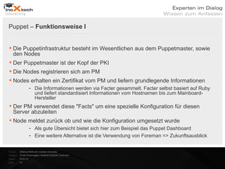 Puppet – Funktionsweise I


 Die Puppetinfrastruktur besteht im Wesentlichen aus dem Puppetmaster, sowie
  den Nodes
 Der Puppetmaster ist der Kopf der PKI
 Die Nodes registrieren sich am PM
 Nodes erhalten ein Zertifikat vom PM und liefern grundlegende Informationen
                      - Die Informationen werden via Facter gesammelt. Facter selbst basiert auf Ruby
                        und liefert standardisiert Informationen vom Hostnamen bis zum Mainboard-
                        Hersteller
 Der PM verwendet diese "Facts" um eine spezielle Konfiguration für diesen
  Server abzuleiten
 Node meldet zurück ob und wie die Konfiguration umgesetzt wurde
                      - Als gute Übersicht bietet sich hier zum Beispiel das Puppet Dashboard
                      - Eine weitere Alternative ist die Verwendung von Foreman => Zukunftsausblick


Projekt:   Webinar-Reihe der inoXtech University
Referent: Florian Rosenegger | Systems Engineer | inoX-tech
Datum:     22.03.12
Seite:     19
 