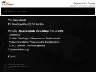 Inhaltsverzeichnis


         1.Vier gute Gründe
         2.Ihr Wissensvorsprung für morgen

         3.Webinar „Automatisierte Installation“ / 06.03.2012
           Zielsetzung
           Cobbler: Grundlagen. Wissenswertes. Praxisbeispiele.
           Puppet: Grundlagen. Wissenswertes. Praxisbeispiele.
           FUNC: Zentrales Daten-Management
         4.Zusammenfassung

         5.Kontakt


Projekt:   Webinar-Reihe der inoXtech University
Referent: Florian Rosenegger | Systems Engineer | inoX-tech
Datum:     22.03.12
Seite:     2
 